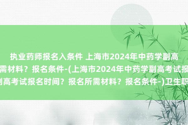 执业药师报名入条件 上海市2024年中药学副高考试报名时间？