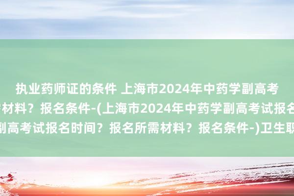 执业药师证的条件 上海市2024年中药学副高考试报名时间？报名所需材料？报名条件-(上海市2024年中药学副高考试报名时间？报名所需材料？报名条件-)卫生职称考试修照片