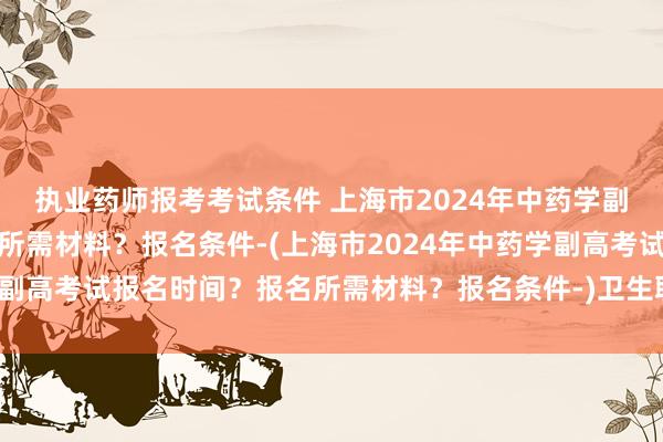 执业药师报考考试条件 上海市2024年中药学副高考试报名时间？报名所需材料？报名条件-(上海市2024年中药学副高考试报名时间？报名所需材料？报名条件-)卫生职称考试做题时间