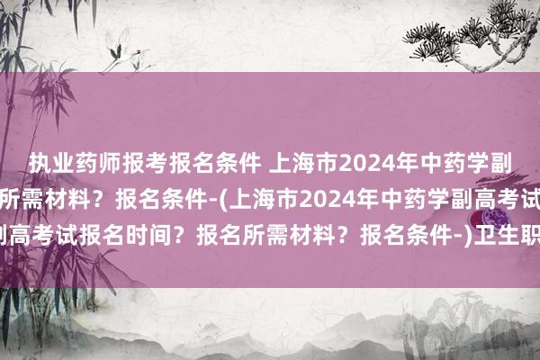 执业药师报考报名条件 上海市2024年中药学副高考试报名时间？报名所需材料？报名条件-(上海市2024年中药学副高考试报名时间？报名所需材料？报名条件-)卫生职称考试健康承诺书