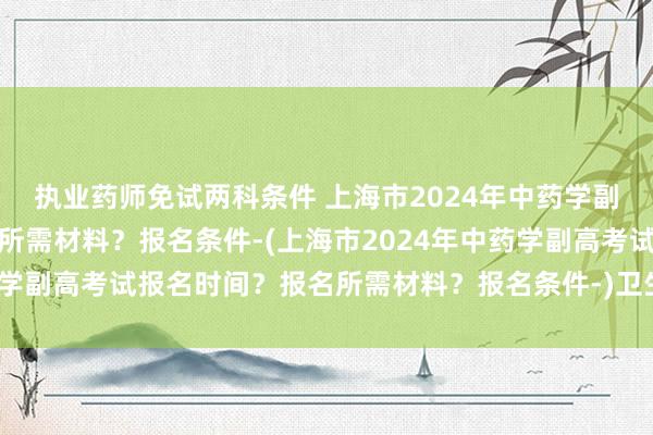 执业药师免试两科条件 上海市2024年中药学副高考试报名时间？报名所需材料？报名条件-(上海市2024年中药学副高考试报名时间？报名所需材料？报名条件-)卫生职称考试光盘
