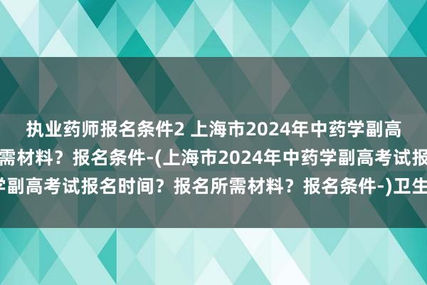 执业药师报名条件2 上海市2024年中药学副高考试报名时间？