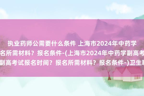 执业药师公需要什么条件 上海市2024年中药学副高考试报名时间？报名所需材料？报名条件-(上海市2024年中药学副高考试报名时间？报名所需材料？报名条件-)卫生职称考试全国多少人