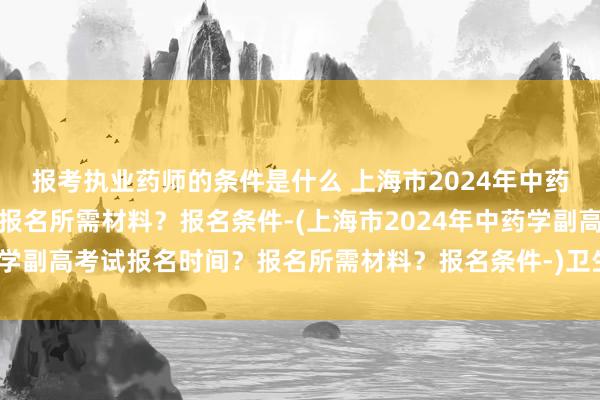 报考执业药师的条件是什么 上海市2024年中药学副高考试报名时间？报名所需材料？报名条件-(上海市2024年中药学副高考试报名时间？报名所需材料？报名条件-)卫生职称考试内科护理
