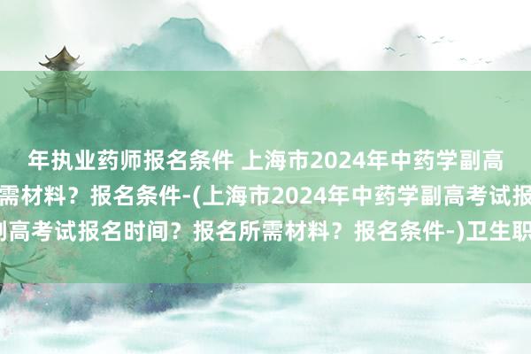 年执业药师报名条件 上海市2024年中药学副高考试报名时间？报名所需材料？报名条件-(上海市2024年中药学副高考试报名时间？报名所需材料？报名条件-)卫生职称考试内部查分