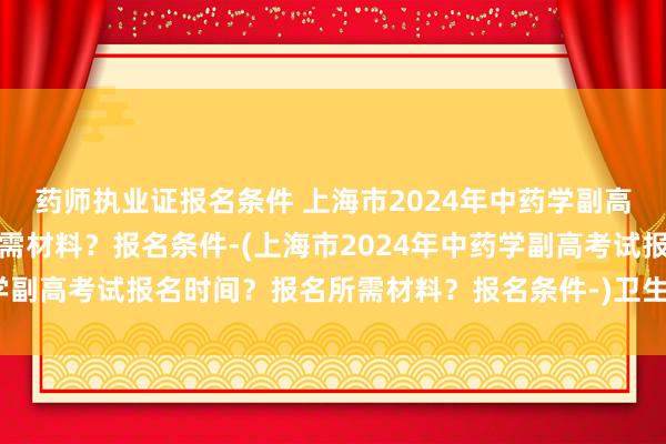 药师执业证报名条件 上海市2024年中药学副高考试报名时间？