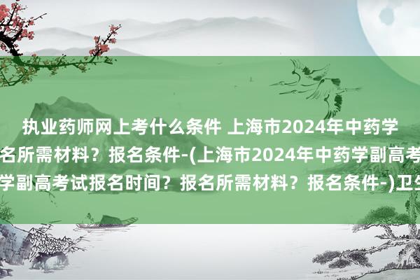 执业药师网上考什么条件 上海市2024年中药学副高考试报名时间？报名所需材料？报名条件-(上海市2024年中药学副高考试报名时间？报名所需材料？报名条件-)卫生职称考试几套题