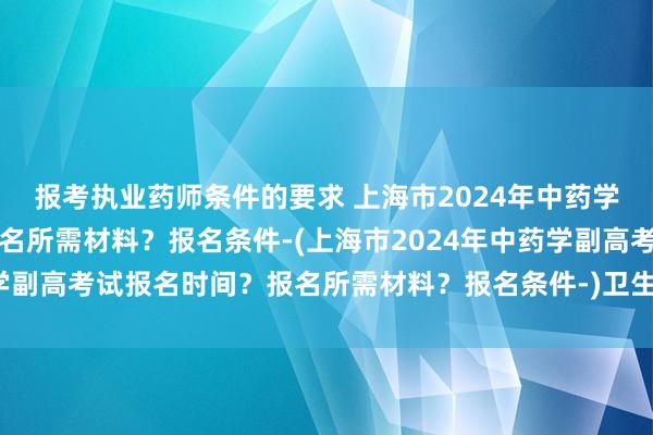 报考执业药师条件的要求 上海市2024年中药学副高考试报名时间？报名所需材料？报名条件-(上海市2024年中药学副高考试报名时间？报名所需材料？报名条件-)卫生职称考试几月报名