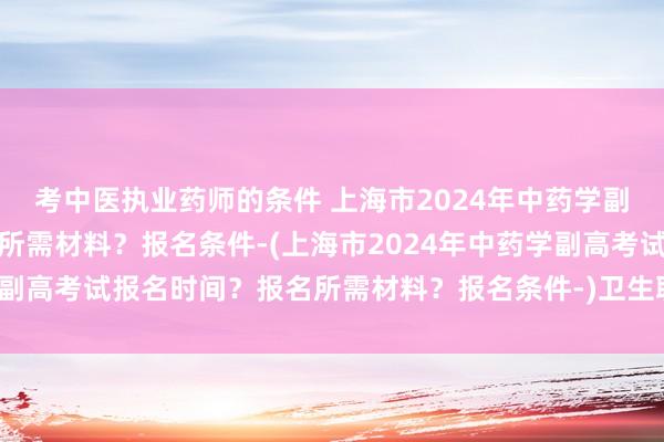 考中医执业药师的条件 上海市2024年中药学副高考试报名时间？报名所需材料？报名条件-(上海市2024年中药学副高考试报名时间？报名所需材料？报名条件-)卫生职称考试出成绩了