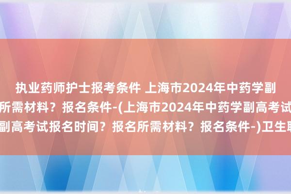 执业药师护士报考条件 上海市2024年中药学副高考试报名时间