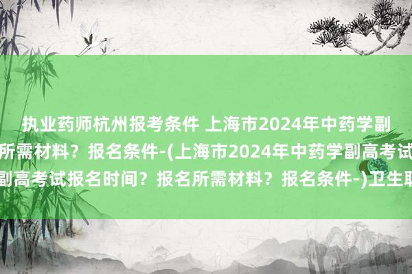 执业药师杭州报考条件 上海市2024年中药学副高考试报名时间？报名所需材料？报名条件-(上海市2024年中药学副高考试报名时间？报名所需材料？报名条件-)卫生职称考试分数线20