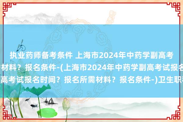 执业药师备考条件 上海市2024年中药学副高考试报名时间？报名所需材料？报名条件-(上海市2024年中药学副高考试报名时间？报名所需材料？报名条件-)卫生职称考试初级药师