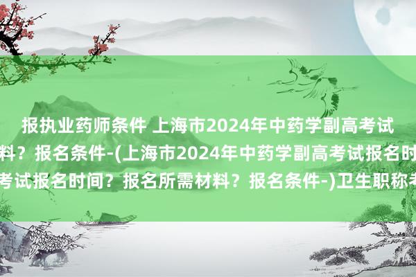 报执业药师条件 上海市2024年中药学副高考试报名时间？报名所需材料？报名条件-(上海市2024年中药学副高考试报名时间？报名所需材料？报名条件-)卫生职称考试刷题app免费