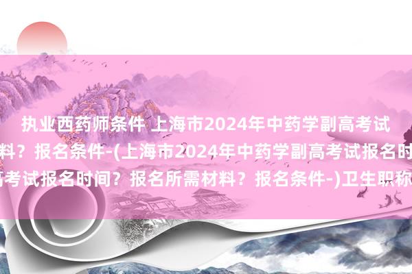 执业西药师条件 上海市2024年中药学副高考试报名时间？报名所需材料？报名条件-(上海市2024年中药学副高考试报名时间？报名所需材料？报名条件-)卫生职称考试刷题行吗吗
