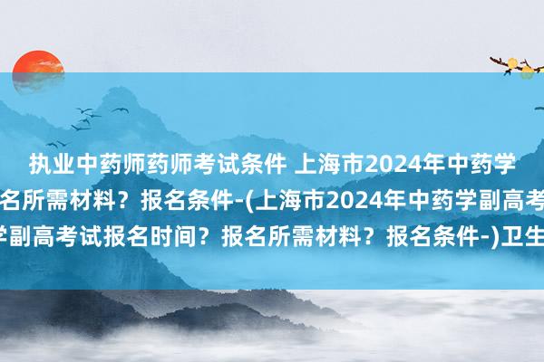 执业中药师药师考试条件 上海市2024年中药学副高考试报名时