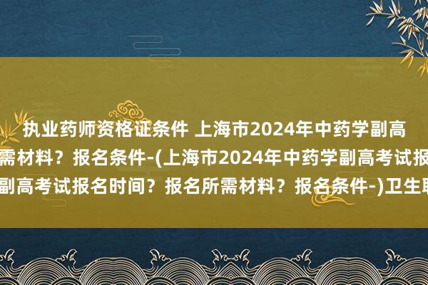执业药师资格证条件 上海市2024年中药学副高考试报名时间？报名所需材料？报名条件-(上海市2024年中药学副高考试报名时间？报名所需材料？报名条件-)卫生职称考试加权吗