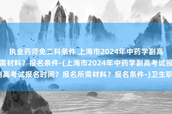 执业药师免二科条件 上海市2024年中药学副高考试报名时间？报名所需材料？报名条件-(上海市2024年中药学副高考试报名时间？报名所需材料？报名条件-)卫生职称考试加油图片