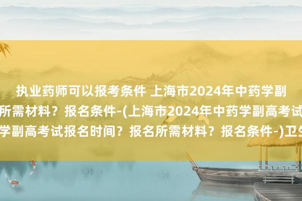 执业药师可以报考条件 上海市2024年中药学副高考试报名时间