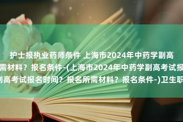 护士报执业药师条件 上海市2024年中药学副高考试报名时间？
