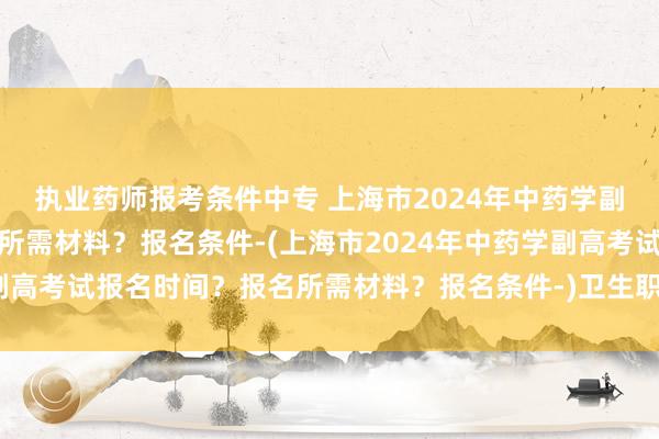 执业药师报考条件中专 上海市2024年中药学副高考试报名时间？报名所需材料？报名条件-(上海市2024年中药学副高考试报名时间？报名所需材料？报名条件-)卫生职称考试医生推荐信