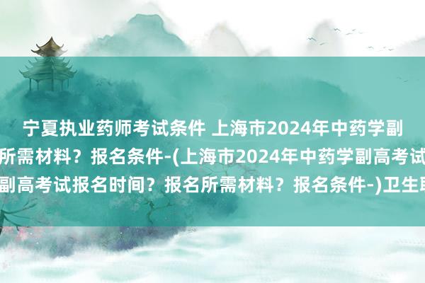 宁夏执业药师考试条件 上海市2024年中药学副高考试报名时间
