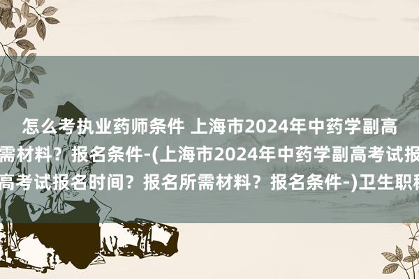 怎么考执业药师条件 上海市2024年中药学副高考试报名时间？