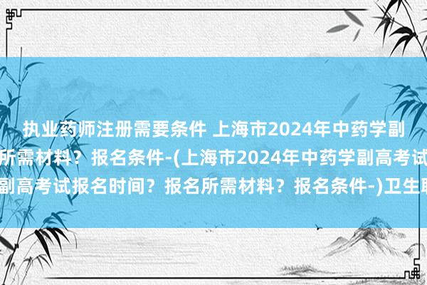 执业药师注册需要条件 上海市2024年中药学副高考试报名时间？报名所需材料？报名条件-(上海市2024年中药学副高考试报名时间？报名所需材料？报名条件-)卫生职称考试可以加分