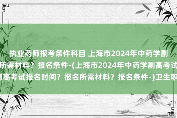 执业药师报考条件科目 上海市2024年中药学副高考试报名时间？报名所需材料？报名条件-(上海市2024年中药学副高考试报名时间？报名所需材料？报名条件-)卫生职称考试可以查分吗
