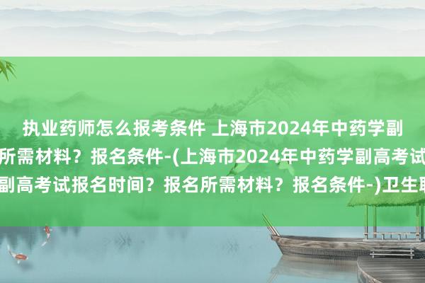 执业药师怎么报考条件 上海市2024年中药学副高考试报名时间？报名所需材料？报名条件-(上海市2024年中药学副高考试报名时间？报名所需材料？报名条件-)卫生职称考试合格证书