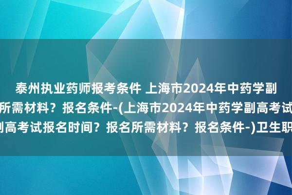 泰州执业药师报考条件 上海市2024年中药学副高考试报名时间？报名所需材料？报名条件-(上海市2024年中药学副高考试报名时间？报名所需材料？报名条件-)卫生职称考试和护资考试