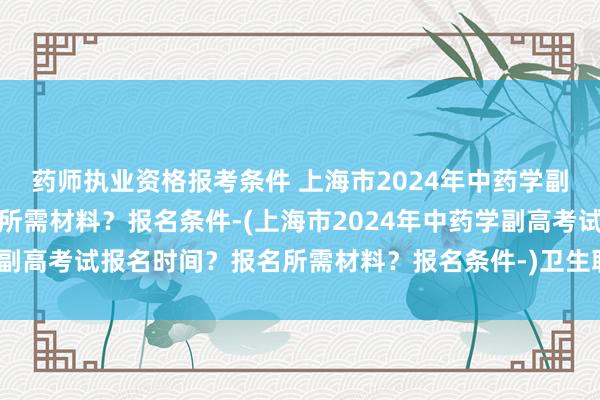 药师执业资格报考条件 上海市2024年中药学副高考试报名时间？报名所需材料？报名条件-(上海市2024年中药学副高考试报名时间？报名所需材料？报名条件-)卫生职称考试哪个出题