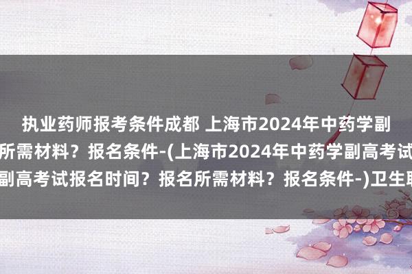 执业药师报考条件成都 上海市2024年中药学副高考试报名时间