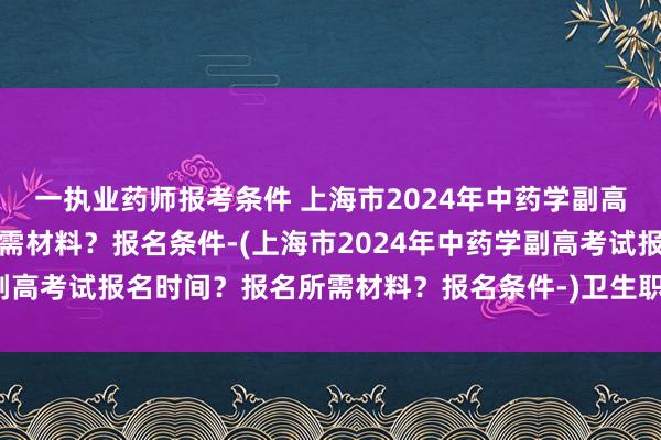 一执业药师报考条件 上海市2024年中药学副高考试报名时间？报名所需材料？报名条件-(上海市2024年中药学副高考试报名时间？报名所需材料？报名条件-)卫生职称考试哪些科目
