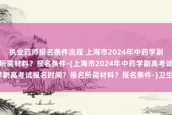 执业药师报名条件流程 上海市2024年中药学副高考试报名时间？报名所需材料？报名条件-(上海市2024年中药学副高考试报名时间？报名所需材料？报名条件-)卫生职称考试哪出题