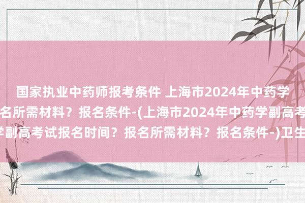 国家执业中药师报考条件 上海市2024年中药学副高考试报名时间？报名所需材料？报名条件-(上海市2024年中药学副高考试报名时间？报名所需材料？报名条件-)卫生职称考试哪天缴费