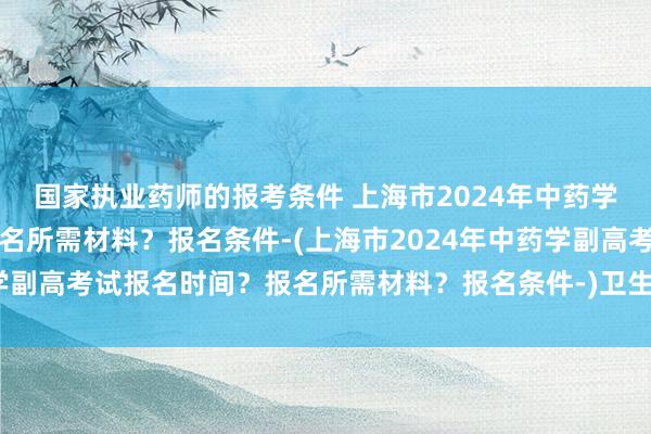 国家执业药师的报考条件 上海市2024年中药学副高考试报名时间？报名所需材料？报名条件-(上海市2024年中药学副高考试报名时间？报名所需材料？报名条件-)卫生职称考试哪里组织