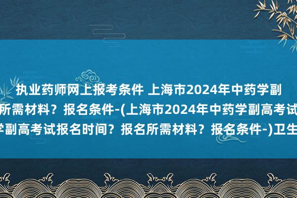 执业药师网上报考条件 上海市2024年中药学副高考试报名时间