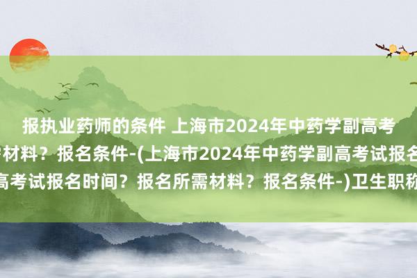 报执业药师的条件 上海市2024年中药学副高考试报名时间？报