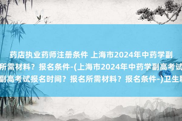 药店执业药师注册条件 上海市2024年中药学副高考试报名时间？报名所需材料？报名条件-(上海市2024年中药学副高考试报名时间？报名所需材料？报名条件-)卫生职称考试在几月份