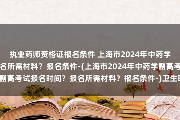 执业药师资格证报名条件 上海市2024年中药学副高考试报名时间？报名所需材料？报名条件-(上海市2024年中药学副高考试报名时间？报名所需材料？报名条件-)卫生职称考试地址填错了