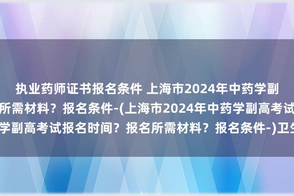 执业药师证书报名条件 上海市2024年中药学副高考试报名时间