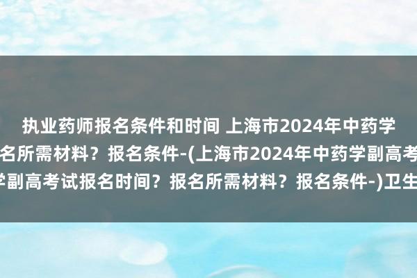 执业药师报名条件和时间 上海市2024年中药学副高考试报名时间？报名所需材料？报名条件-(上海市2024年中药学副高考试报名时间？报名所需材料？报名条件-)卫生职称考试培训网校
