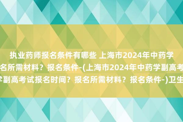 执业药师报名条件有哪些 上海市2024年中药学副高考试报名时间？报名所需材料？报名条件-(上海市2024年中药学副高考试报名时间？报名所需材料？报名条件-)卫生职称考试基层年限