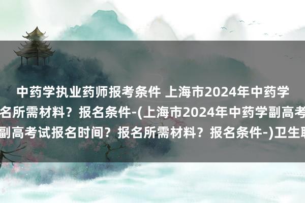 中药学执业药师报考条件 上海市2024年中药学副高考试报名时间？报名所需材料？报名条件-(上海市2024年中药学副高考试报名时间？报名所需材料？报名条件-)卫生职称考试填哪些信息