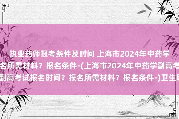 执业药师报考条件及时间 上海市2024年中药学副高考试报名时间？报名所需材料？报名条件-(上海市2024年中药学副高考试报名时间？报名所需材料？报名条件-)卫生职称考试填学校名称