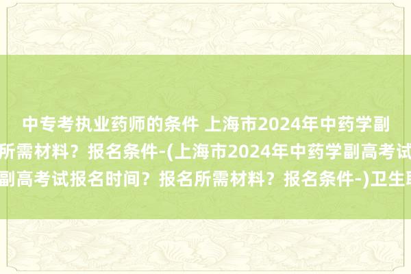 中专考执业药师的条件 上海市2024年中药学副高考试报名时间