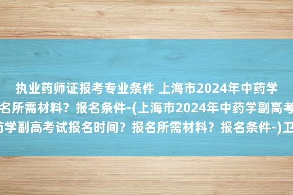 执业药师证报考专业条件 上海市2024年中药学副高考试报名时间？报名所需材料？报名条件-(上海市2024年中药学副高考试报名时间？报名所需材料？报名条件-)卫生职称考试外科