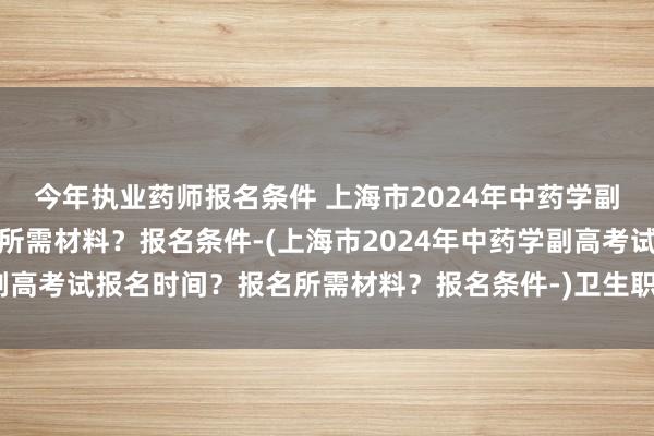 今年执业药师报名条件 上海市2024年中药学副高考试报名时间