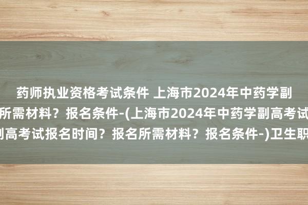药师执业资格考试条件 上海市2024年中药学副高考试报名时间？报名所需材料？报名条件-(上海市2024年中药学副高考试报名时间？报名所需材料？报名条件-)卫生职称考试大纲哪里看