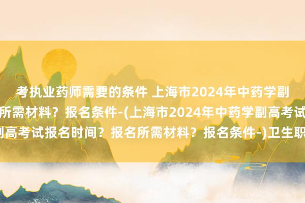 考执业药师需要的条件 上海市2024年中药学副高考试报名时间？报名所需材料？报名条件-(上海市2024年中药学副高考试报名时间？报名所需材料？报名条件-)卫生职称考试妇产科用书
